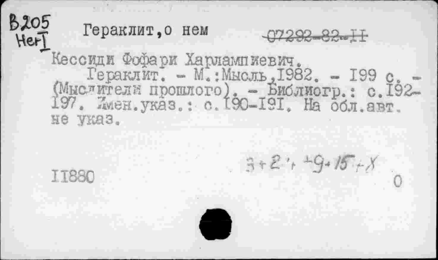 ﻿Гераклит,о нем	Q7203-83-H
Кессидк Фофари Харлами иевич.
Гераклит. - М.:Мысль,1982. - 199 с. -(Мыслители прошлого). - ьиблиогр.: с.192-197. Лиен.указ.: O.T9C-I9I. На обл.авт. не указ.
II880
з г г >
о